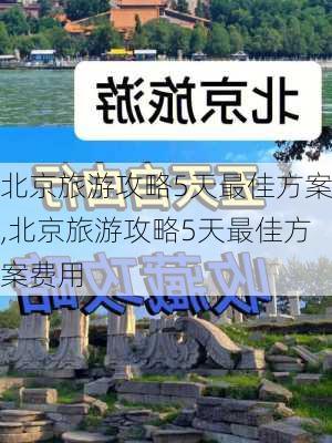 北京旅游攻略5天最佳方案,北京旅游攻略5天最佳方案费用