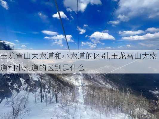 玉龙雪山大索道和小索道的区别,玉龙雪山大索道和小索道的区别是什么