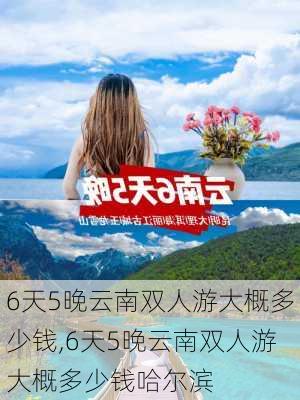 6天5晚云南双人游大概多少钱,6天5晚云南双人游大概多少钱哈尔滨