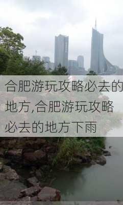 合肥游玩攻略必去的地方,合肥游玩攻略必去的地方下雨