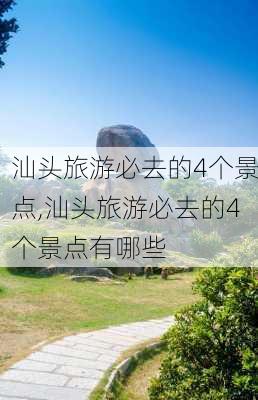 汕头旅游必去的4个景点,汕头旅游必去的4个景点有哪些