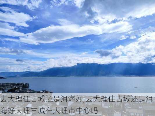 去大理住古城还是洱海好,去大理住古城还是洱海好大理古城在大理市中心吗