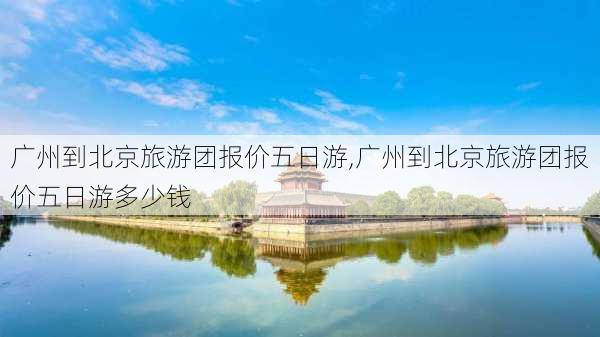 广州到北京旅游团报价五日游,广州到北京旅游团报价五日游多少钱