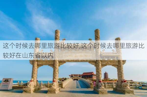 这个时候去哪里旅游比较好,这个时候去哪里旅游比较好在山东省以内