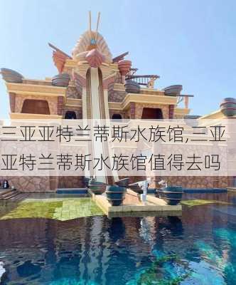 三亚亚特兰蒂斯水族馆,三亚亚特兰蒂斯水族馆值得去吗