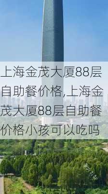 上海金茂大厦88层自助餐价格,上海金茂大厦88层自助餐价格小孩可以吃吗