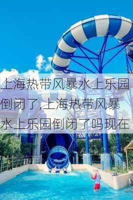 上海热带风暴水上乐园倒闭了,上海热带风暴水上乐园倒闭了吗现在