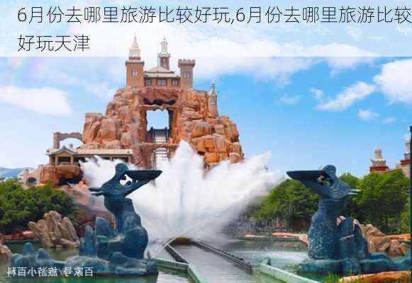 6月份去哪里旅游比较好玩,6月份去哪里旅游比较好玩天津