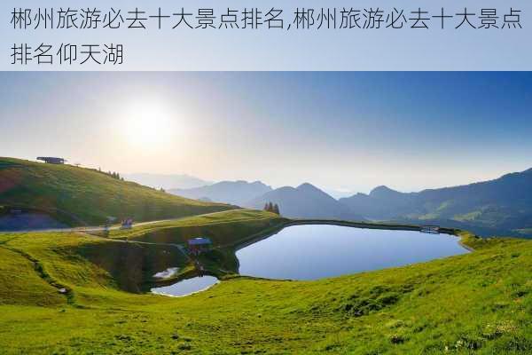 郴州旅游必去十大景点排名,郴州旅游必去十大景点排名仰天湖