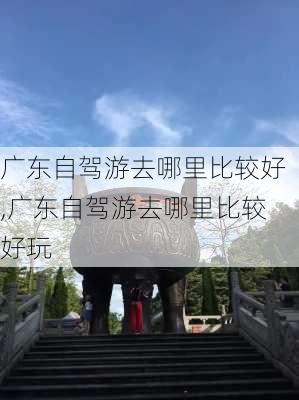 广东自驾游去哪里比较好,广东自驾游去哪里比较好玩