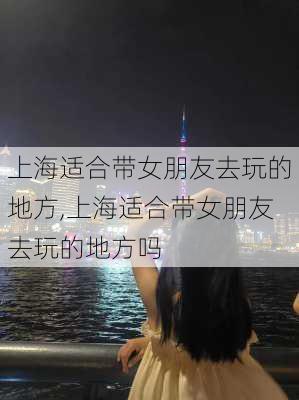 上海适合带女朋友去玩的地方,上海适合带女朋友去玩的地方吗