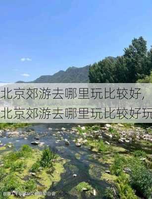 北京郊游去哪里玩比较好,北京郊游去哪里玩比较好玩