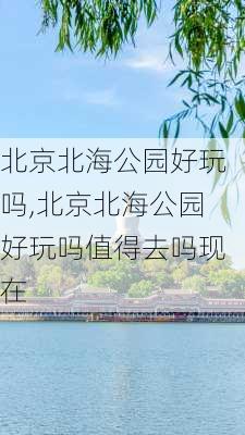 北京北海公园好玩吗,北京北海公园好玩吗值得去吗现在