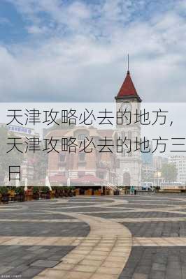 天津攻略必去的地方,天津攻略必去的地方三日