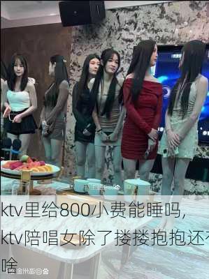 ktv里给800小费能睡吗,ktv陪唱女除了搂搂抱抱还有啥