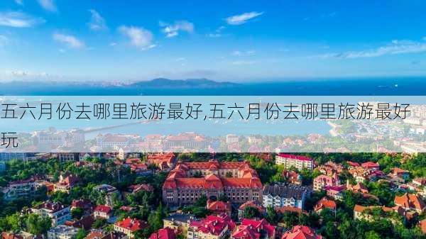 五六月份去哪里旅游最好,五六月份去哪里旅游最好玩