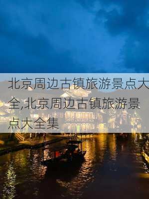 北京周边古镇旅游景点大全,北京周边古镇旅游景点大全集