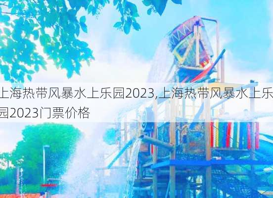 上海热带风暴水上乐园2023,上海热带风暴水上乐园2023门票价格