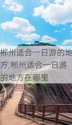 郴州适合一日游的地方,郴州适合一日游的地方在哪里