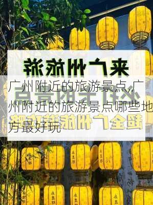 广州附近的旅游景点,广州附近的旅游景点哪些地方最好玩